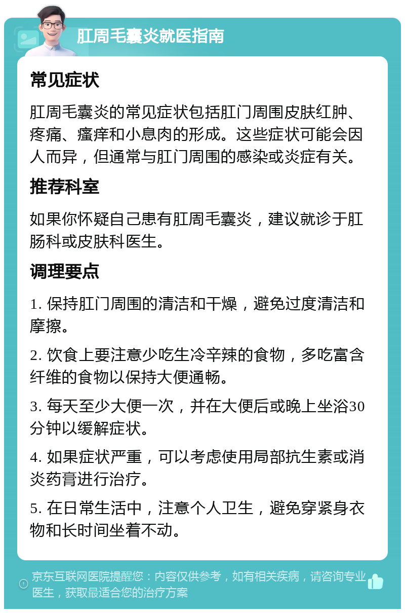 肛周毛囊炎就医指南 常见症状 肛周毛囊炎的常见症状包括肛门周围皮肤红肿、疼痛、瘙痒和小息肉的形成。这些症状可能会因人而异，但通常与肛门周围的感染或炎症有关。 推荐科室 如果你怀疑自己患有肛周毛囊炎，建议就诊于肛肠科或皮肤科医生。 调理要点 1. 保持肛门周围的清洁和干燥，避免过度清洁和摩擦。 2. 饮食上要注意少吃生冷辛辣的食物，多吃富含纤维的食物以保持大便通畅。 3. 每天至少大便一次，并在大便后或晚上坐浴30分钟以缓解症状。 4. 如果症状严重，可以考虑使用局部抗生素或消炎药膏进行治疗。 5. 在日常生活中，注意个人卫生，避免穿紧身衣物和长时间坐着不动。