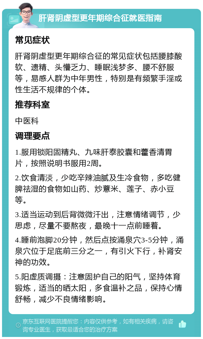 肝肾阴虚型更年期综合征就医指南 常见症状 肝肾阴虚型更年期综合征的常见症状包括腰膝酸软、遗精、头懵乏力、睡眠浅梦多、腰不舒服等，易感人群为中年男性，特别是有频繁手淫或性生活不规律的个体。 推荐科室 中医科 调理要点 1.服用锁阳固精丸、九味肝泰胶囊和藿香清胃片，按照说明书服用2周。 2.饮食清淡，少吃辛辣油腻及生冷食物，多吃健脾祛湿的食物如山药、炒薏米、莲子、赤小豆等。 3.适当运动到后背微微汗出，注意情绪调节，少思虑，尽量不要熬夜，最晚十一点前睡着。 4.睡前泡脚20分钟，然后点按涌泉穴3-5分钟，涌泉穴位于足底前三分之一，有引火下行，补肾安神的功效。 5.阳虚质调摄：注意固护自己的阳气，坚持体育锻炼，适当的晒太阳，多食温补之品，保持心情舒畅，减少不良情绪影响。