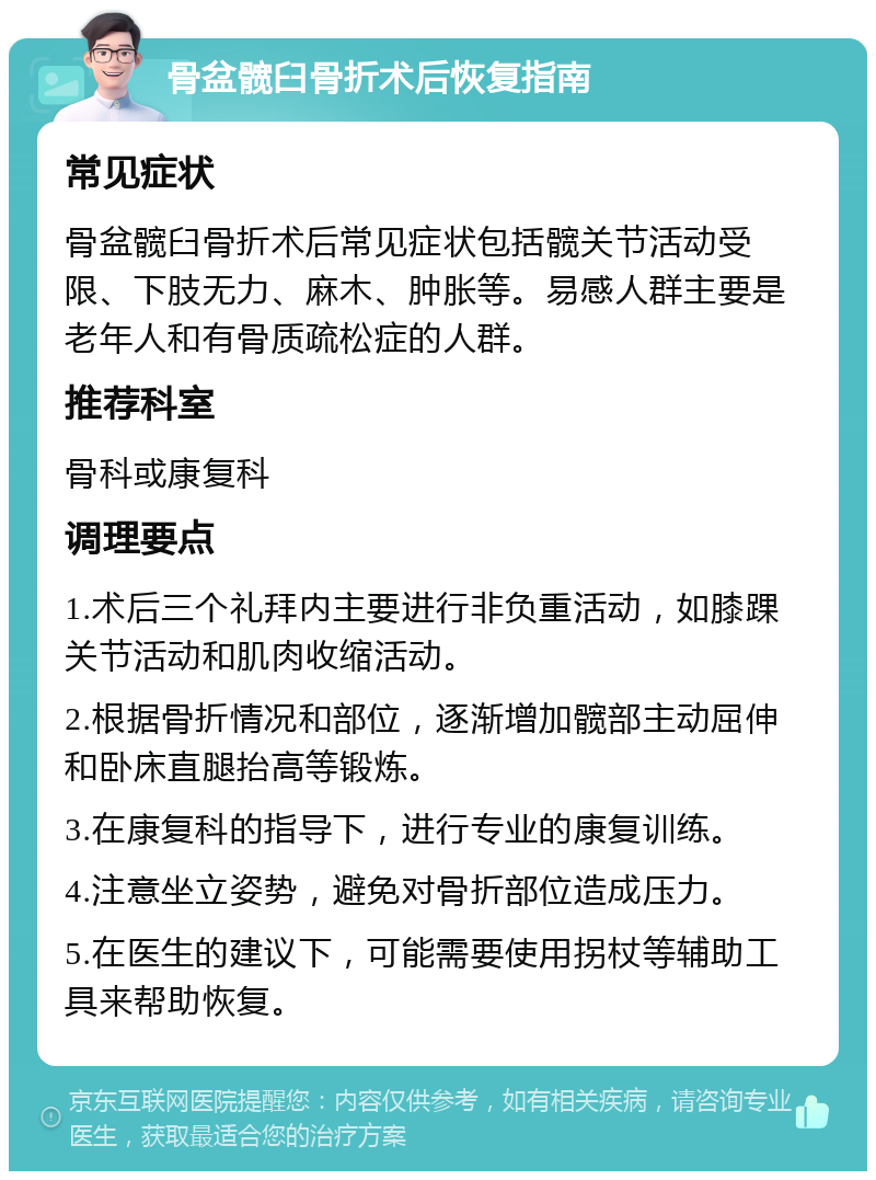 骨盆髋臼骨折术后恢复指南 常见症状 骨盆髋臼骨折术后常见症状包括髋关节活动受限、下肢无力、麻木、肿胀等。易感人群主要是老年人和有骨质疏松症的人群。 推荐科室 骨科或康复科 调理要点 1.术后三个礼拜内主要进行非负重活动，如膝踝关节活动和肌肉收缩活动。 2.根据骨折情况和部位，逐渐增加髋部主动屈伸和卧床直腿抬高等锻炼。 3.在康复科的指导下，进行专业的康复训练。 4.注意坐立姿势，避免对骨折部位造成压力。 5.在医生的建议下，可能需要使用拐杖等辅助工具来帮助恢复。