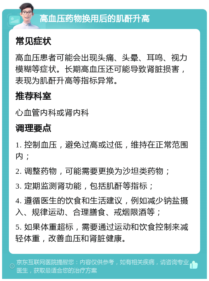 高血压药物换用后的肌酐升高 常见症状 高血压患者可能会出现头痛、头晕、耳鸣、视力模糊等症状。长期高血压还可能导致肾脏损害，表现为肌酐升高等指标异常。 推荐科室 心血管内科或肾内科 调理要点 1. 控制血压，避免过高或过低，维持在正常范围内； 2. 调整药物，可能需要更换为沙坦类药物； 3. 定期监测肾功能，包括肌酐等指标； 4. 遵循医生的饮食和生活建议，例如减少钠盐摄入、规律运动、合理膳食、戒烟限酒等； 5. 如果体重超标，需要通过运动和饮食控制来减轻体重，改善血压和肾脏健康。