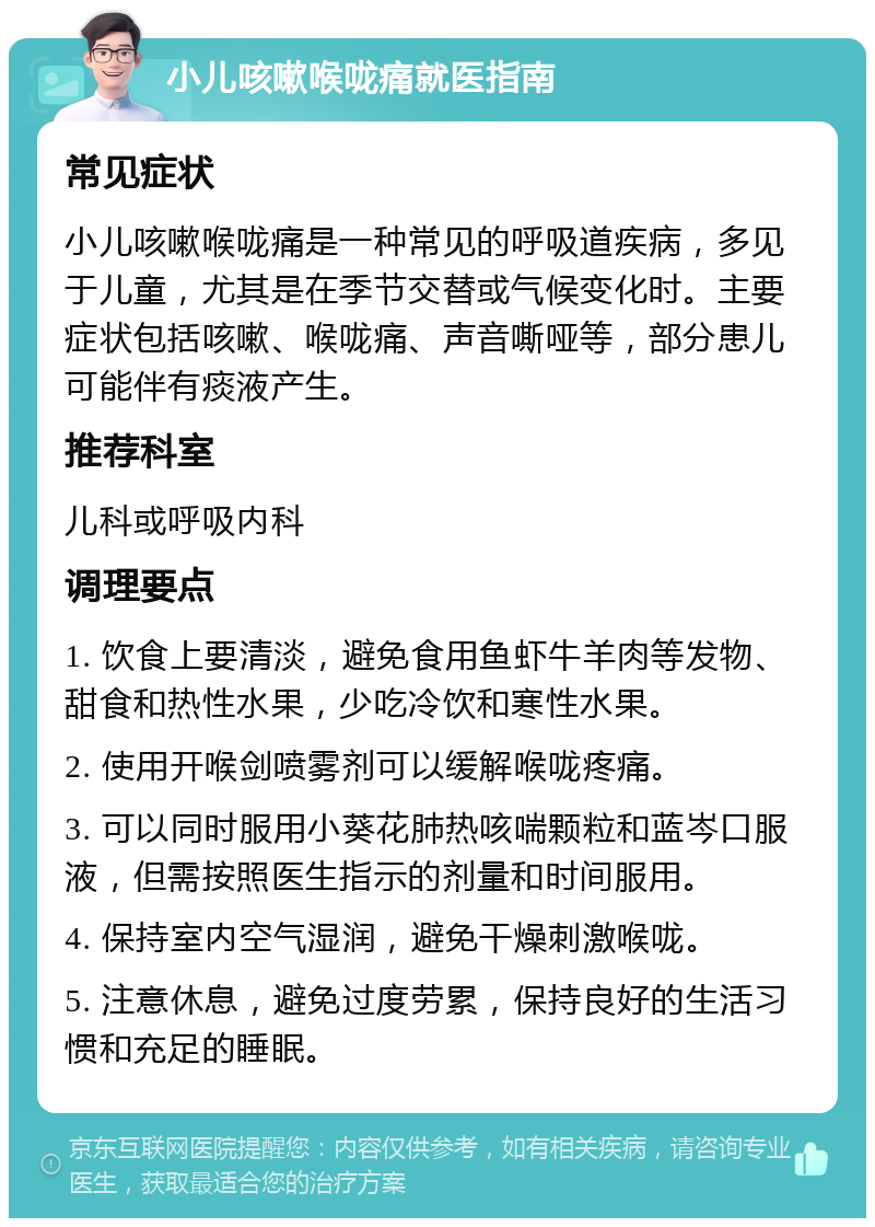 小儿咳嗽喉咙痛就医指南 常见症状 小儿咳嗽喉咙痛是一种常见的呼吸道疾病，多见于儿童，尤其是在季节交替或气候变化时。主要症状包括咳嗽、喉咙痛、声音嘶哑等，部分患儿可能伴有痰液产生。 推荐科室 儿科或呼吸内科 调理要点 1. 饮食上要清淡，避免食用鱼虾牛羊肉等发物、甜食和热性水果，少吃冷饮和寒性水果。 2. 使用开喉剑喷雾剂可以缓解喉咙疼痛。 3. 可以同时服用小葵花肺热咳喘颗粒和蓝岑口服液，但需按照医生指示的剂量和时间服用。 4. 保持室内空气湿润，避免干燥刺激喉咙。 5. 注意休息，避免过度劳累，保持良好的生活习惯和充足的睡眠。