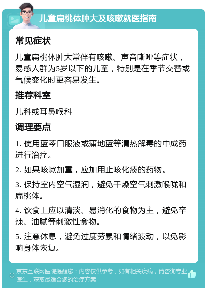 儿童扁桃体肿大及咳嗽就医指南 常见症状 儿童扁桃体肿大常伴有咳嗽、声音嘶哑等症状，易感人群为5岁以下的儿童，特别是在季节交替或气候变化时更容易发生。 推荐科室 儿科或耳鼻喉科 调理要点 1. 使用蓝芩口服液或蒲地蓝等清热解毒的中成药进行治疗。 2. 如果咳嗽加重，应加用止咳化痰的药物。 3. 保持室内空气湿润，避免干燥空气刺激喉咙和扁桃体。 4. 饮食上应以清淡、易消化的食物为主，避免辛辣、油腻等刺激性食物。 5. 注意休息，避免过度劳累和情绪波动，以免影响身体恢复。