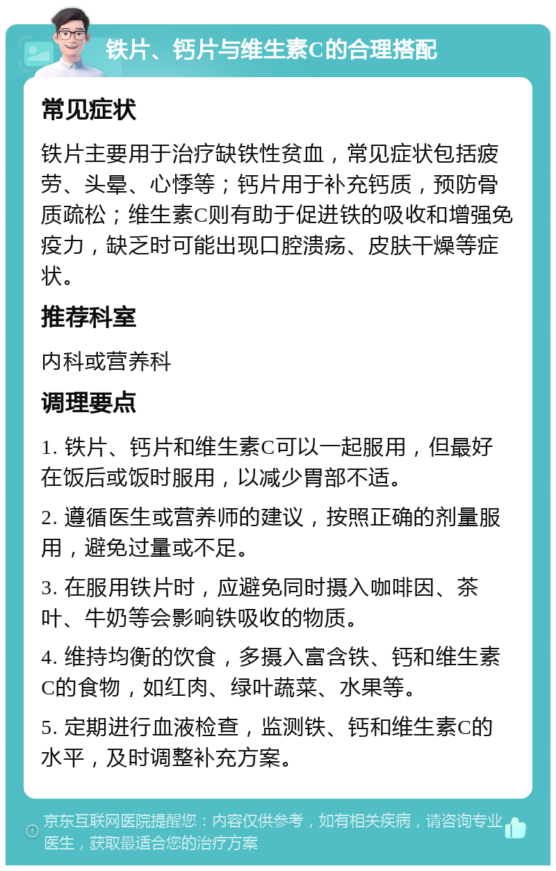 铁片、钙片与维生素C的合理搭配 常见症状 铁片主要用于治疗缺铁性贫血，常见症状包括疲劳、头晕、心悸等；钙片用于补充钙质，预防骨质疏松；维生素C则有助于促进铁的吸收和增强免疫力，缺乏时可能出现口腔溃疡、皮肤干燥等症状。 推荐科室 内科或营养科 调理要点 1. 铁片、钙片和维生素C可以一起服用，但最好在饭后或饭时服用，以减少胃部不适。 2. 遵循医生或营养师的建议，按照正确的剂量服用，避免过量或不足。 3. 在服用铁片时，应避免同时摄入咖啡因、茶叶、牛奶等会影响铁吸收的物质。 4. 维持均衡的饮食，多摄入富含铁、钙和维生素C的食物，如红肉、绿叶蔬菜、水果等。 5. 定期进行血液检查，监测铁、钙和维生素C的水平，及时调整补充方案。