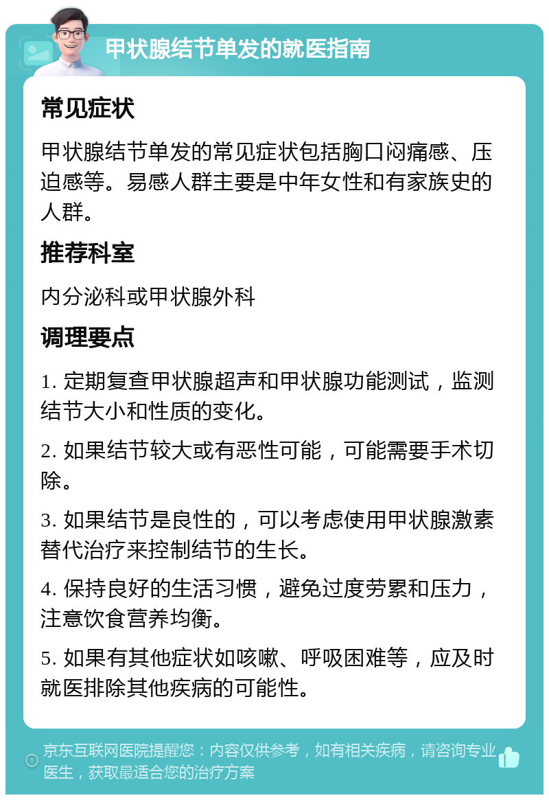 甲状腺结节单发的就医指南 常见症状 甲状腺结节单发的常见症状包括胸口闷痛感、压迫感等。易感人群主要是中年女性和有家族史的人群。 推荐科室 内分泌科或甲状腺外科 调理要点 1. 定期复查甲状腺超声和甲状腺功能测试，监测结节大小和性质的变化。 2. 如果结节较大或有恶性可能，可能需要手术切除。 3. 如果结节是良性的，可以考虑使用甲状腺激素替代治疗来控制结节的生长。 4. 保持良好的生活习惯，避免过度劳累和压力，注意饮食营养均衡。 5. 如果有其他症状如咳嗽、呼吸困难等，应及时就医排除其他疾病的可能性。