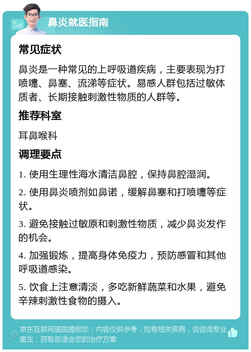 鼻炎就医指南 常见症状 鼻炎是一种常见的上呼吸道疾病，主要表现为打喷嚏、鼻塞、流涕等症状。易感人群包括过敏体质者、长期接触刺激性物质的人群等。 推荐科室 耳鼻喉科 调理要点 1. 使用生理性海水清洁鼻腔，保持鼻腔湿润。 2. 使用鼻炎喷剂如鼻诺，缓解鼻塞和打喷嚏等症状。 3. 避免接触过敏原和刺激性物质，减少鼻炎发作的机会。 4. 加强锻炼，提高身体免疫力，预防感冒和其他呼吸道感染。 5. 饮食上注意清淡，多吃新鲜蔬菜和水果，避免辛辣刺激性食物的摄入。