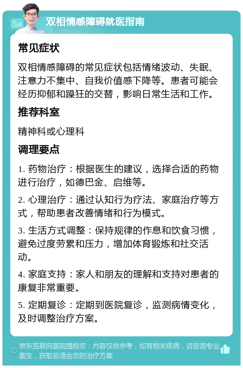 双相情感障碍就医指南 常见症状 双相情感障碍的常见症状包括情绪波动、失眠、注意力不集中、自我价值感下降等。患者可能会经历抑郁和躁狂的交替，影响日常生活和工作。 推荐科室 精神科或心理科 调理要点 1. 药物治疗：根据医生的建议，选择合适的药物进行治疗，如德巴金、启维等。 2. 心理治疗：通过认知行为疗法、家庭治疗等方式，帮助患者改善情绪和行为模式。 3. 生活方式调整：保持规律的作息和饮食习惯，避免过度劳累和压力，增加体育锻炼和社交活动。 4. 家庭支持：家人和朋友的理解和支持对患者的康复非常重要。 5. 定期复诊：定期到医院复诊，监测病情变化，及时调整治疗方案。