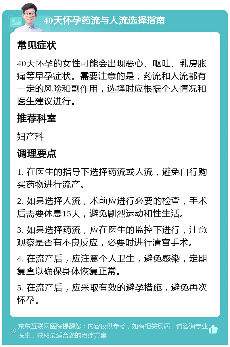 40天怀孕药流与人流选择指南 常见症状 40天怀孕的女性可能会出现恶心、呕吐、乳房胀痛等早孕症状。需要注意的是，药流和人流都有一定的风险和副作用，选择时应根据个人情况和医生建议进行。 推荐科室 妇产科 调理要点 1. 在医生的指导下选择药流或人流，避免自行购买药物进行流产。 2. 如果选择人流，术前应进行必要的检查，手术后需要休息15天，避免剧烈运动和性生活。 3. 如果选择药流，应在医生的监控下进行，注意观察是否有不良反应，必要时进行清宫手术。 4. 在流产后，应注意个人卫生，避免感染，定期复查以确保身体恢复正常。 5. 在流产后，应采取有效的避孕措施，避免再次怀孕。