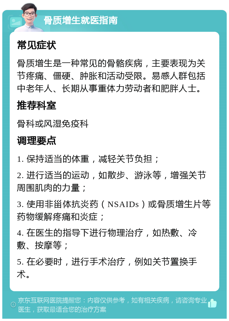 骨质增生就医指南 常见症状 骨质增生是一种常见的骨骼疾病，主要表现为关节疼痛、僵硬、肿胀和活动受限。易感人群包括中老年人、长期从事重体力劳动者和肥胖人士。 推荐科室 骨科或风湿免疫科 调理要点 1. 保持适当的体重，减轻关节负担； 2. 进行适当的运动，如散步、游泳等，增强关节周围肌肉的力量； 3. 使用非甾体抗炎药（NSAIDs）或骨质增生片等药物缓解疼痛和炎症； 4. 在医生的指导下进行物理治疗，如热敷、冷敷、按摩等； 5. 在必要时，进行手术治疗，例如关节置换手术。