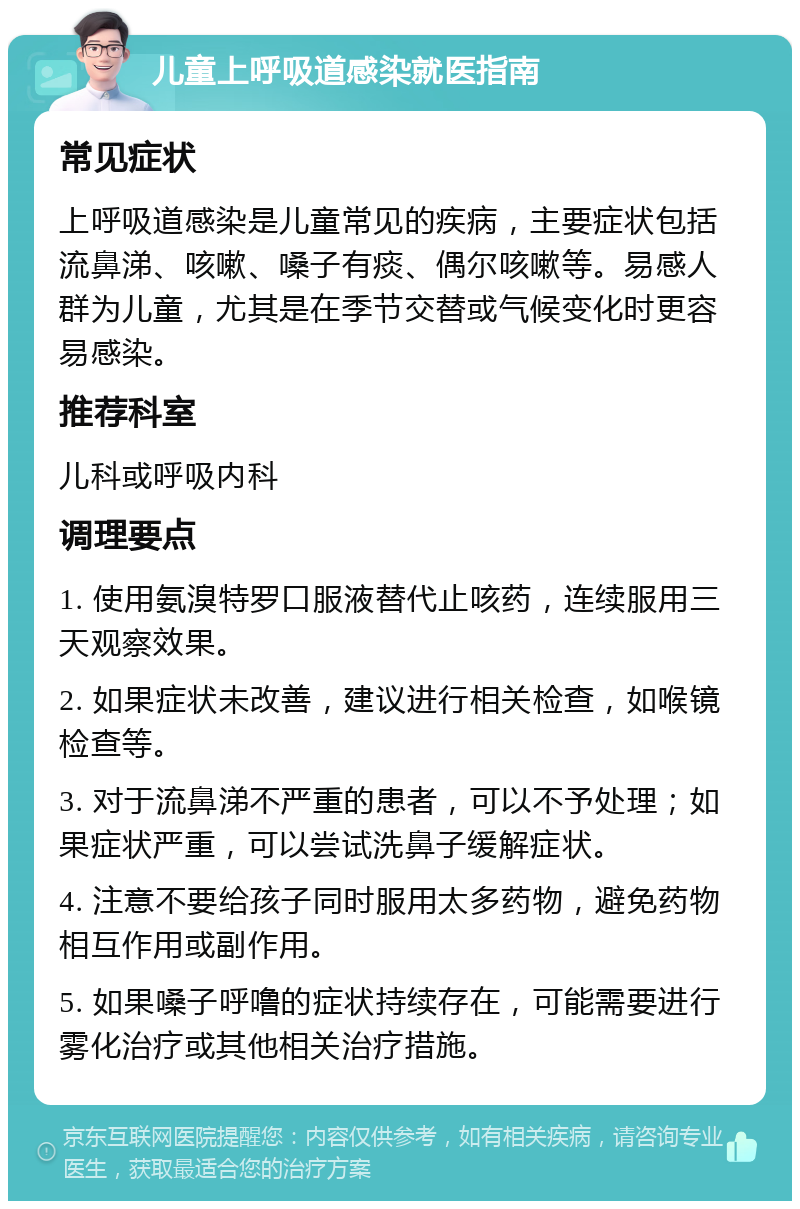 儿童上呼吸道感染就医指南 常见症状 上呼吸道感染是儿童常见的疾病，主要症状包括流鼻涕、咳嗽、嗓子有痰、偶尔咳嗽等。易感人群为儿童，尤其是在季节交替或气候变化时更容易感染。 推荐科室 儿科或呼吸内科 调理要点 1. 使用氨溴特罗口服液替代止咳药，连续服用三天观察效果。 2. 如果症状未改善，建议进行相关检查，如喉镜检查等。 3. 对于流鼻涕不严重的患者，可以不予处理；如果症状严重，可以尝试洗鼻子缓解症状。 4. 注意不要给孩子同时服用太多药物，避免药物相互作用或副作用。 5. 如果嗓子呼噜的症状持续存在，可能需要进行雾化治疗或其他相关治疗措施。