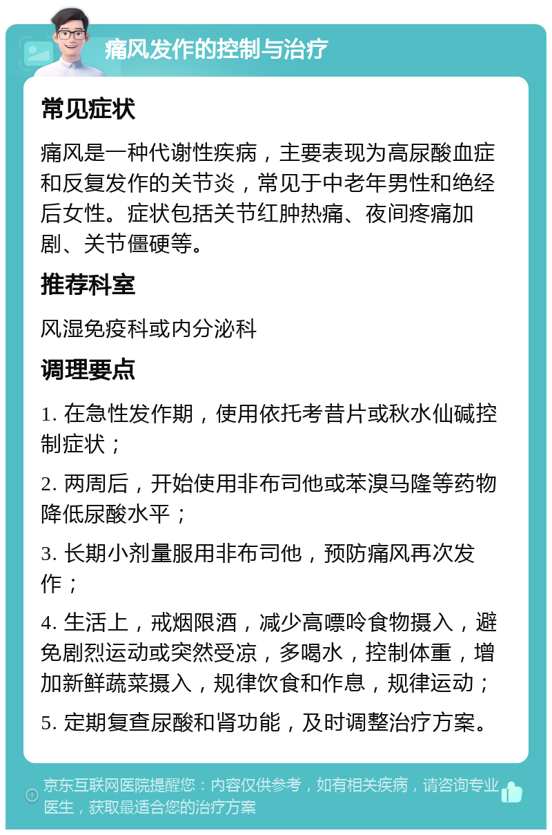 痛风发作的控制与治疗 常见症状 痛风是一种代谢性疾病，主要表现为高尿酸血症和反复发作的关节炎，常见于中老年男性和绝经后女性。症状包括关节红肿热痛、夜间疼痛加剧、关节僵硬等。 推荐科室 风湿免疫科或内分泌科 调理要点 1. 在急性发作期，使用依托考昔片或秋水仙碱控制症状； 2. 两周后，开始使用非布司他或苯溴马隆等药物降低尿酸水平； 3. 长期小剂量服用非布司他，预防痛风再次发作； 4. 生活上，戒烟限酒，减少高嘌呤食物摄入，避免剧烈运动或突然受凉，多喝水，控制体重，增加新鲜蔬菜摄入，规律饮食和作息，规律运动； 5. 定期复查尿酸和肾功能，及时调整治疗方案。