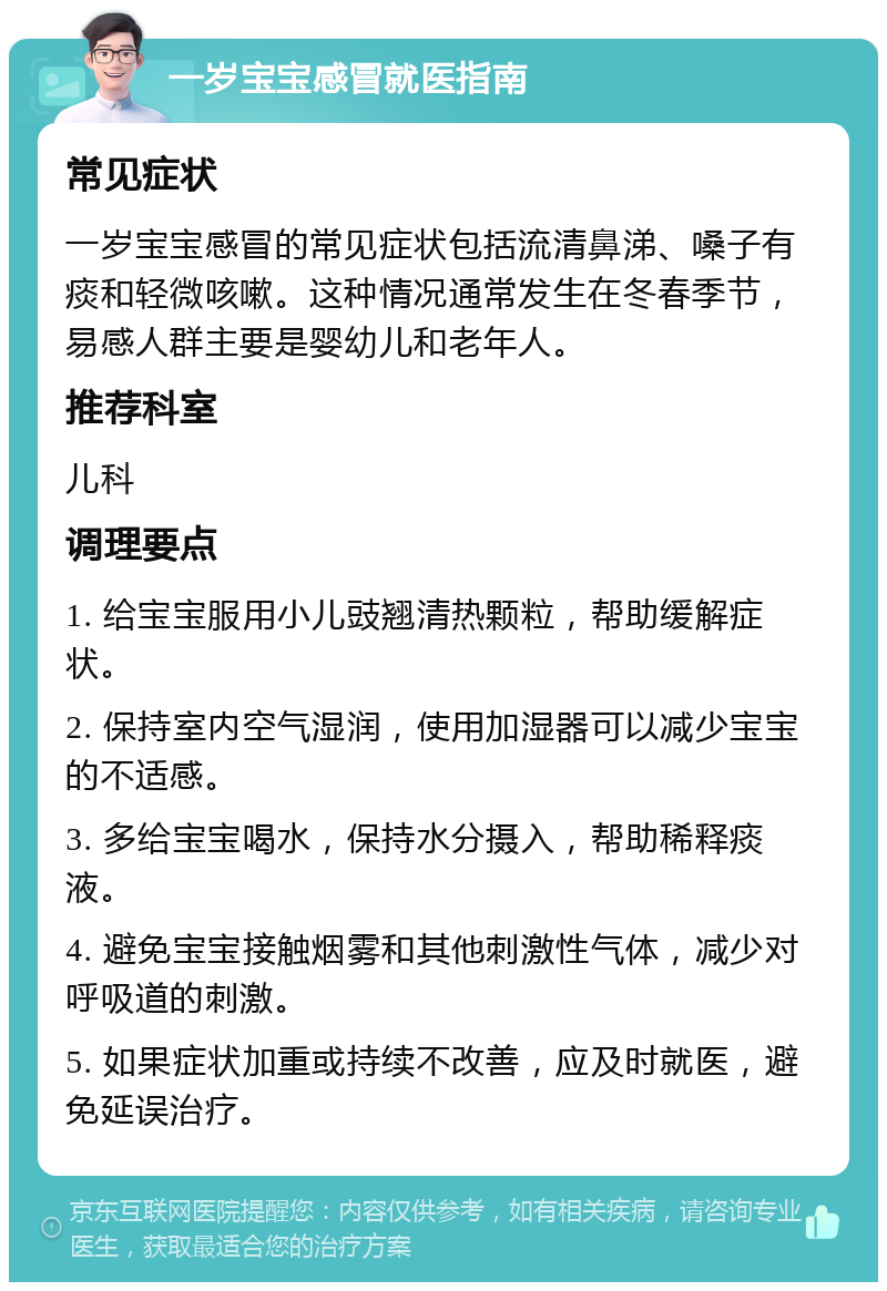 一岁宝宝感冒就医指南 常见症状 一岁宝宝感冒的常见症状包括流清鼻涕、嗓子有痰和轻微咳嗽。这种情况通常发生在冬春季节，易感人群主要是婴幼儿和老年人。 推荐科室 儿科 调理要点 1. 给宝宝服用小儿豉翘清热颗粒，帮助缓解症状。 2. 保持室内空气湿润，使用加湿器可以减少宝宝的不适感。 3. 多给宝宝喝水，保持水分摄入，帮助稀释痰液。 4. 避免宝宝接触烟雾和其他刺激性气体，减少对呼吸道的刺激。 5. 如果症状加重或持续不改善，应及时就医，避免延误治疗。