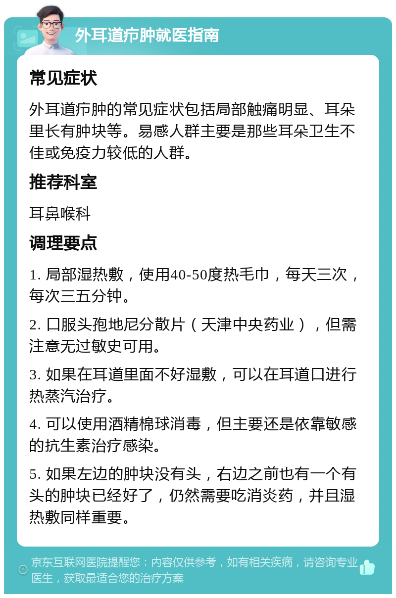 外耳道疖肿就医指南 常见症状 外耳道疖肿的常见症状包括局部触痛明显、耳朵里长有肿块等。易感人群主要是那些耳朵卫生不佳或免疫力较低的人群。 推荐科室 耳鼻喉科 调理要点 1. 局部湿热敷，使用40-50度热毛巾，每天三次，每次三五分钟。 2. 口服头孢地尼分散片（天津中央药业），但需注意无过敏史可用。 3. 如果在耳道里面不好湿敷，可以在耳道口进行热蒸汽治疗。 4. 可以使用酒精棉球消毒，但主要还是依靠敏感的抗生素治疗感染。 5. 如果左边的肿块没有头，右边之前也有一个有头的肿块已经好了，仍然需要吃消炎药，并且湿热敷同样重要。