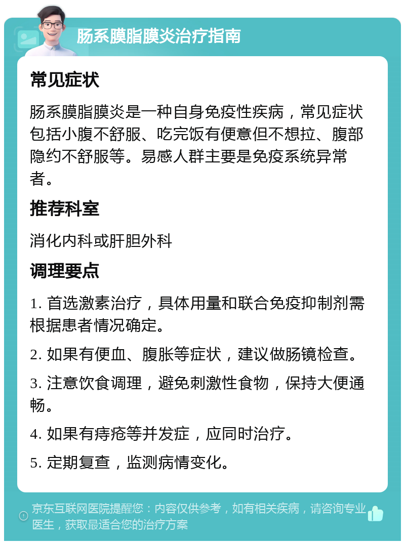 肠系膜脂膜炎治疗指南 常见症状 肠系膜脂膜炎是一种自身免疫性疾病，常见症状包括小腹不舒服、吃完饭有便意但不想拉、腹部隐约不舒服等。易感人群主要是免疫系统异常者。 推荐科室 消化内科或肝胆外科 调理要点 1. 首选激素治疗，具体用量和联合免疫抑制剂需根据患者情况确定。 2. 如果有便血、腹胀等症状，建议做肠镜检查。 3. 注意饮食调理，避免刺激性食物，保持大便通畅。 4. 如果有痔疮等并发症，应同时治疗。 5. 定期复查，监测病情变化。