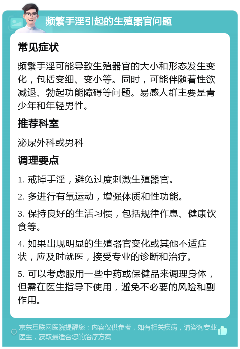 频繁手淫引起的生殖器官问题 常见症状 频繁手淫可能导致生殖器官的大小和形态发生变化，包括变细、变小等。同时，可能伴随着性欲减退、勃起功能障碍等问题。易感人群主要是青少年和年轻男性。 推荐科室 泌尿外科或男科 调理要点 1. 戒掉手淫，避免过度刺激生殖器官。 2. 多进行有氧运动，增强体质和性功能。 3. 保持良好的生活习惯，包括规律作息、健康饮食等。 4. 如果出现明显的生殖器官变化或其他不适症状，应及时就医，接受专业的诊断和治疗。 5. 可以考虑服用一些中药或保健品来调理身体，但需在医生指导下使用，避免不必要的风险和副作用。