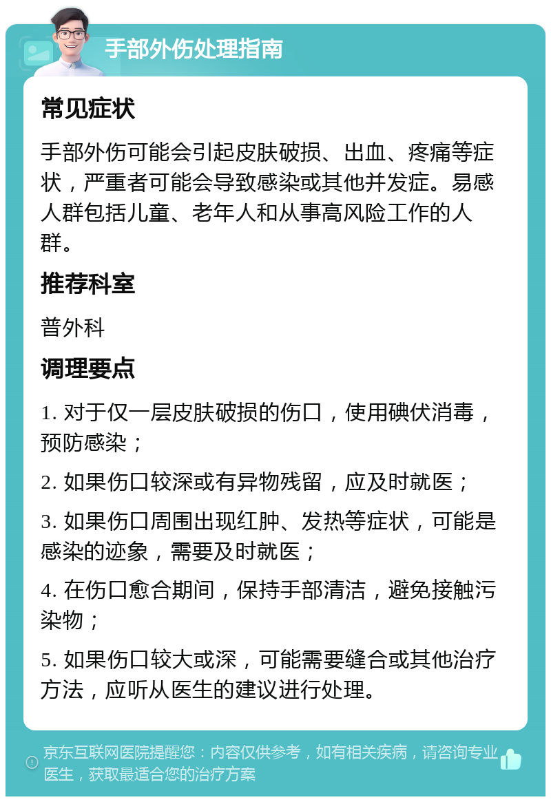 手部外伤处理指南 常见症状 手部外伤可能会引起皮肤破损、出血、疼痛等症状，严重者可能会导致感染或其他并发症。易感人群包括儿童、老年人和从事高风险工作的人群。 推荐科室 普外科 调理要点 1. 对于仅一层皮肤破损的伤口，使用碘伏消毒，预防感染； 2. 如果伤口较深或有异物残留，应及时就医； 3. 如果伤口周围出现红肿、发热等症状，可能是感染的迹象，需要及时就医； 4. 在伤口愈合期间，保持手部清洁，避免接触污染物； 5. 如果伤口较大或深，可能需要缝合或其他治疗方法，应听从医生的建议进行处理。