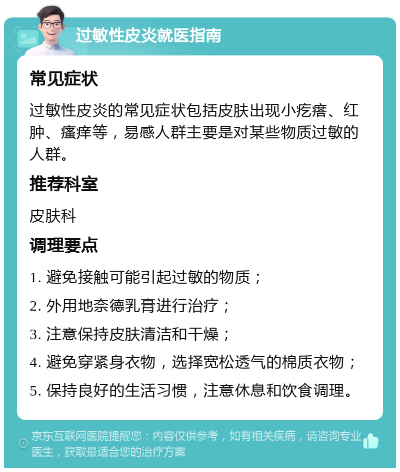 过敏性皮炎就医指南 常见症状 过敏性皮炎的常见症状包括皮肤出现小疙瘩、红肿、瘙痒等，易感人群主要是对某些物质过敏的人群。 推荐科室 皮肤科 调理要点 1. 避免接触可能引起过敏的物质； 2. 外用地奈德乳膏进行治疗； 3. 注意保持皮肤清洁和干燥； 4. 避免穿紧身衣物，选择宽松透气的棉质衣物； 5. 保持良好的生活习惯，注意休息和饮食调理。