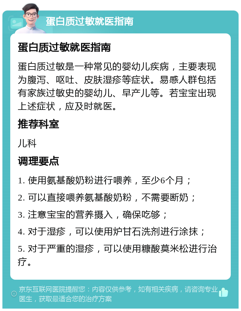 蛋白质过敏就医指南 蛋白质过敏就医指南 蛋白质过敏是一种常见的婴幼儿疾病，主要表现为腹泻、呕吐、皮肤湿疹等症状。易感人群包括有家族过敏史的婴幼儿、早产儿等。若宝宝出现上述症状，应及时就医。 推荐科室 儿科 调理要点 1. 使用氨基酸奶粉进行喂养，至少6个月； 2. 可以直接喂养氨基酸奶粉，不需要断奶； 3. 注意宝宝的营养摄入，确保吃够； 4. 对于湿疹，可以使用炉甘石洗剂进行涂抹； 5. 对于严重的湿疹，可以使用糠酸莫米松进行治疗。