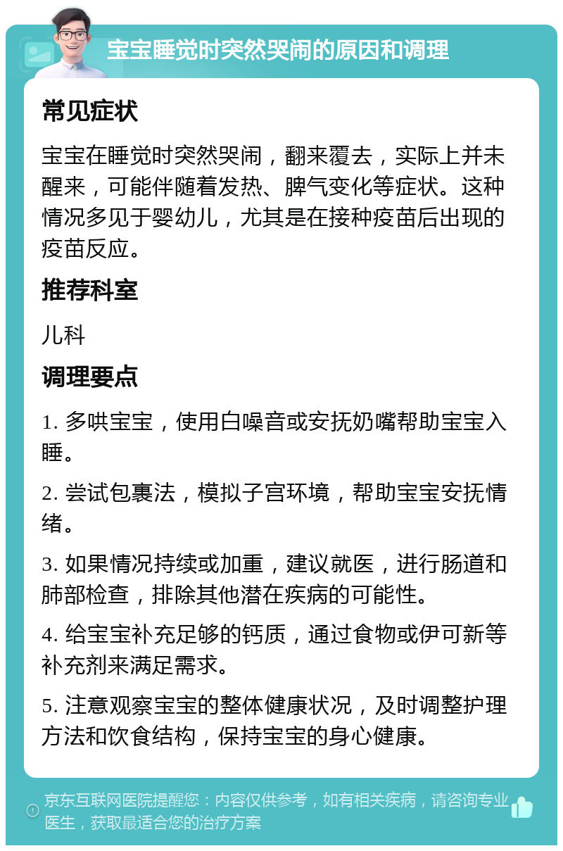 宝宝睡觉时突然哭闹的原因和调理 常见症状 宝宝在睡觉时突然哭闹，翻来覆去，实际上并未醒来，可能伴随着发热、脾气变化等症状。这种情况多见于婴幼儿，尤其是在接种疫苗后出现的疫苗反应。 推荐科室 儿科 调理要点 1. 多哄宝宝，使用白噪音或安抚奶嘴帮助宝宝入睡。 2. 尝试包裹法，模拟子宫环境，帮助宝宝安抚情绪。 3. 如果情况持续或加重，建议就医，进行肠道和肺部检查，排除其他潜在疾病的可能性。 4. 给宝宝补充足够的钙质，通过食物或伊可新等补充剂来满足需求。 5. 注意观察宝宝的整体健康状况，及时调整护理方法和饮食结构，保持宝宝的身心健康。