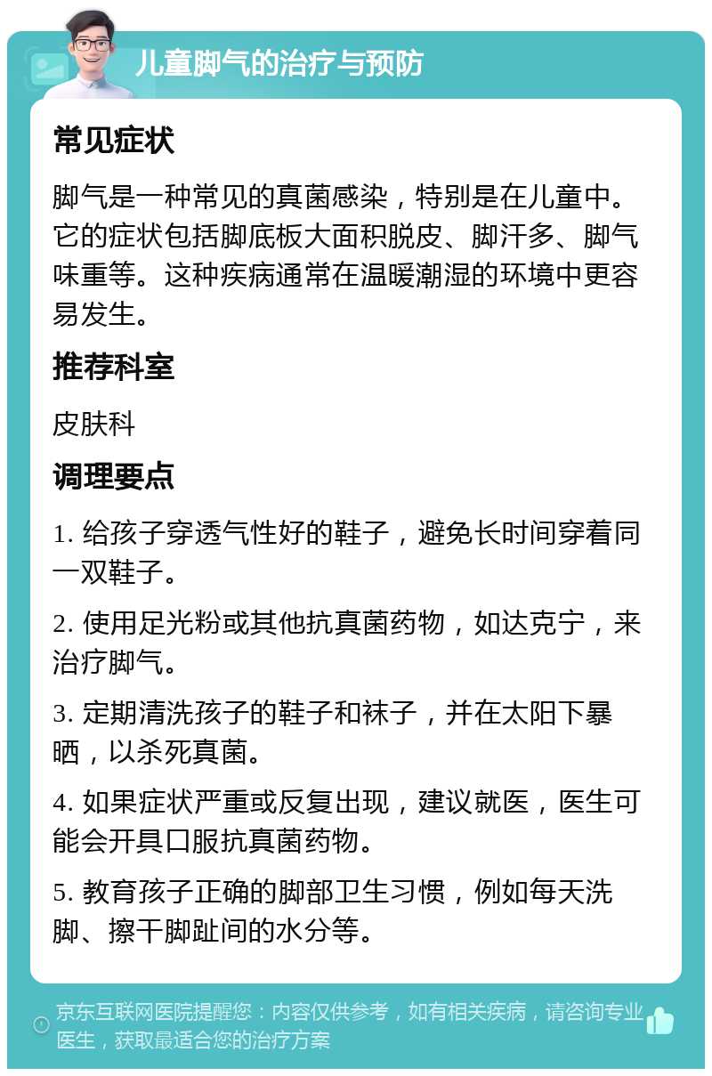 儿童脚气的治疗与预防 常见症状 脚气是一种常见的真菌感染，特别是在儿童中。它的症状包括脚底板大面积脱皮、脚汗多、脚气味重等。这种疾病通常在温暖潮湿的环境中更容易发生。 推荐科室 皮肤科 调理要点 1. 给孩子穿透气性好的鞋子，避免长时间穿着同一双鞋子。 2. 使用足光粉或其他抗真菌药物，如达克宁，来治疗脚气。 3. 定期清洗孩子的鞋子和袜子，并在太阳下暴晒，以杀死真菌。 4. 如果症状严重或反复出现，建议就医，医生可能会开具口服抗真菌药物。 5. 教育孩子正确的脚部卫生习惯，例如每天洗脚、擦干脚趾间的水分等。