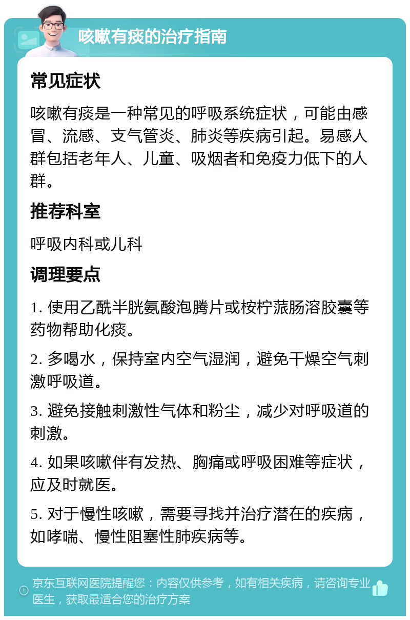 咳嗽有痰的治疗指南 常见症状 咳嗽有痰是一种常见的呼吸系统症状，可能由感冒、流感、支气管炎、肺炎等疾病引起。易感人群包括老年人、儿童、吸烟者和免疫力低下的人群。 推荐科室 呼吸内科或儿科 调理要点 1. 使用乙酰半胱氨酸泡腾片或桉柠蒎肠溶胶囊等药物帮助化痰。 2. 多喝水，保持室内空气湿润，避免干燥空气刺激呼吸道。 3. 避免接触刺激性气体和粉尘，减少对呼吸道的刺激。 4. 如果咳嗽伴有发热、胸痛或呼吸困难等症状，应及时就医。 5. 对于慢性咳嗽，需要寻找并治疗潜在的疾病，如哮喘、慢性阻塞性肺疾病等。