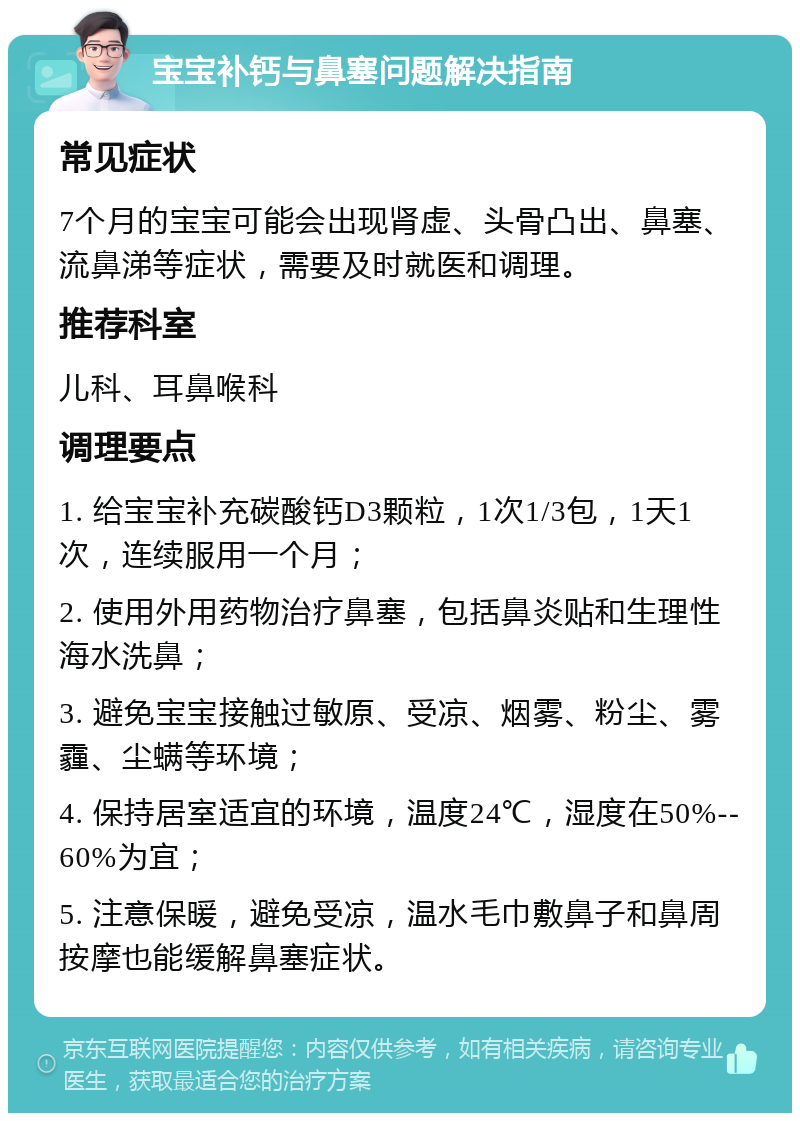 宝宝补钙与鼻塞问题解决指南 常见症状 7个月的宝宝可能会出现肾虚、头骨凸出、鼻塞、流鼻涕等症状，需要及时就医和调理。 推荐科室 儿科、耳鼻喉科 调理要点 1. 给宝宝补充碳酸钙D3颗粒，1次1/3包，1天1次，连续服用一个月； 2. 使用外用药物治疗鼻塞，包括鼻炎贴和生理性海水洗鼻； 3. 避免宝宝接触过敏原、受凉、烟雾、粉尘、雾霾、尘螨等环境； 4. 保持居室适宜的环境，温度24℃，湿度在50%--60%为宜； 5. 注意保暖，避免受凉，温水毛巾敷鼻子和鼻周按摩也能缓解鼻塞症状。