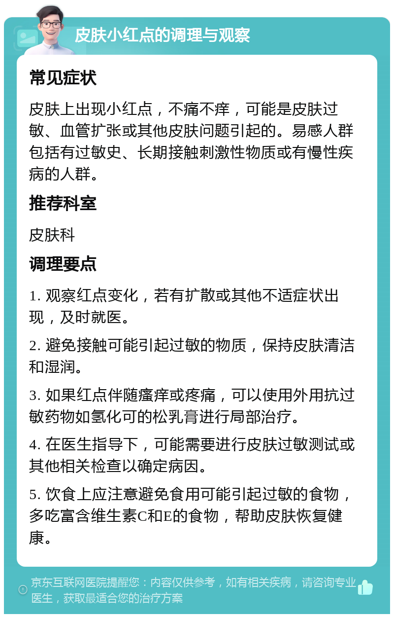 皮肤小红点的调理与观察 常见症状 皮肤上出现小红点，不痛不痒，可能是皮肤过敏、血管扩张或其他皮肤问题引起的。易感人群包括有过敏史、长期接触刺激性物质或有慢性疾病的人群。 推荐科室 皮肤科 调理要点 1. 观察红点变化，若有扩散或其他不适症状出现，及时就医。 2. 避免接触可能引起过敏的物质，保持皮肤清洁和湿润。 3. 如果红点伴随瘙痒或疼痛，可以使用外用抗过敏药物如氢化可的松乳膏进行局部治疗。 4. 在医生指导下，可能需要进行皮肤过敏测试或其他相关检查以确定病因。 5. 饮食上应注意避免食用可能引起过敏的食物，多吃富含维生素C和E的食物，帮助皮肤恢复健康。