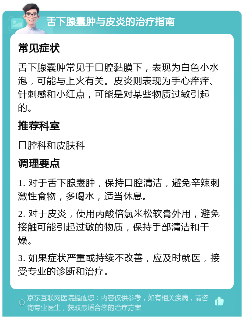 舌下腺囊肿与皮炎的治疗指南 常见症状 舌下腺囊肿常见于口腔黏膜下，表现为白色小水泡，可能与上火有关。皮炎则表现为手心痒痒、针刺感和小红点，可能是对某些物质过敏引起的。 推荐科室 口腔科和皮肤科 调理要点 1. 对于舌下腺囊肿，保持口腔清洁，避免辛辣刺激性食物，多喝水，适当休息。 2. 对于皮炎，使用丙酸倍氯米松软膏外用，避免接触可能引起过敏的物质，保持手部清洁和干燥。 3. 如果症状严重或持续不改善，应及时就医，接受专业的诊断和治疗。