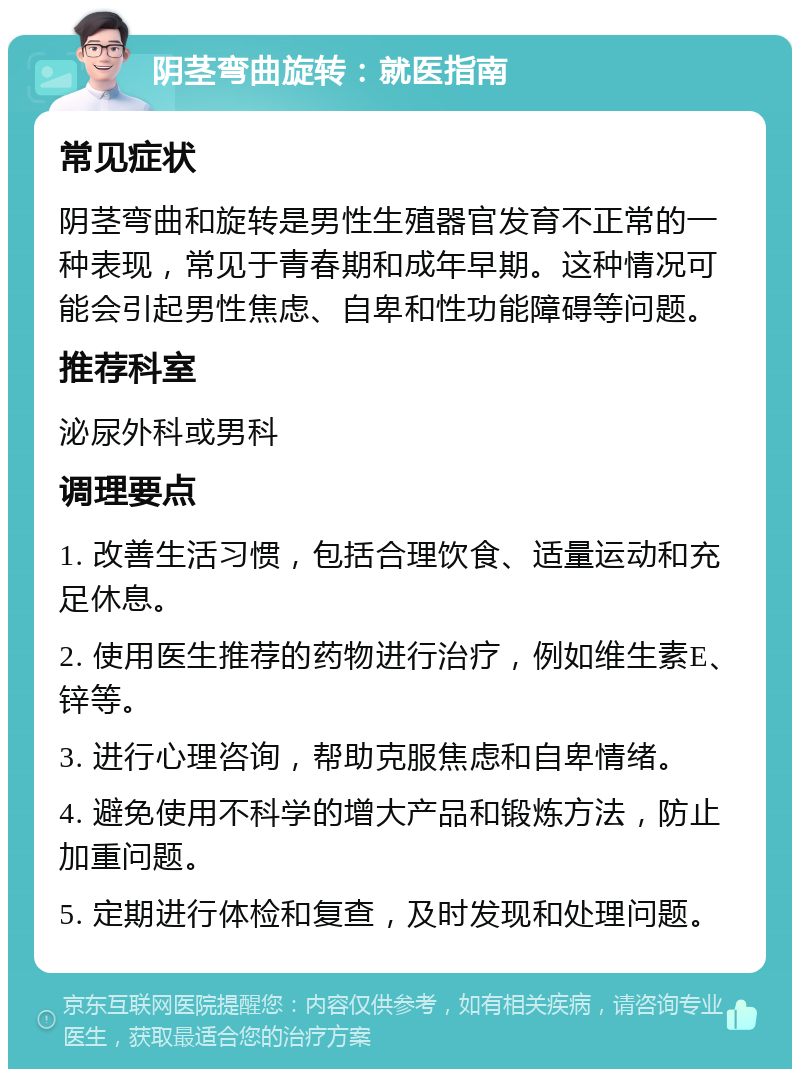 阴茎弯曲旋转：就医指南 常见症状 阴茎弯曲和旋转是男性生殖器官发育不正常的一种表现，常见于青春期和成年早期。这种情况可能会引起男性焦虑、自卑和性功能障碍等问题。 推荐科室 泌尿外科或男科 调理要点 1. 改善生活习惯，包括合理饮食、适量运动和充足休息。 2. 使用医生推荐的药物进行治疗，例如维生素E、锌等。 3. 进行心理咨询，帮助克服焦虑和自卑情绪。 4. 避免使用不科学的增大产品和锻炼方法，防止加重问题。 5. 定期进行体检和复查，及时发现和处理问题。