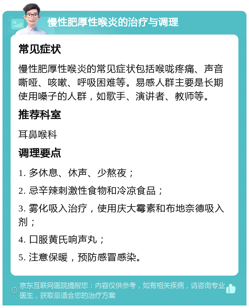 慢性肥厚性喉炎的治疗与调理 常见症状 慢性肥厚性喉炎的常见症状包括喉咙疼痛、声音嘶哑、咳嗽、呼吸困难等。易感人群主要是长期使用嗓子的人群，如歌手、演讲者、教师等。 推荐科室 耳鼻喉科 调理要点 1. 多休息、休声、少熬夜； 2. 忌辛辣刺激性食物和冷凉食品； 3. 雾化吸入治疗，使用庆大霉素和布地奈德吸入剂； 4. 口服黄氏响声丸； 5. 注意保暖，预防感冒感染。