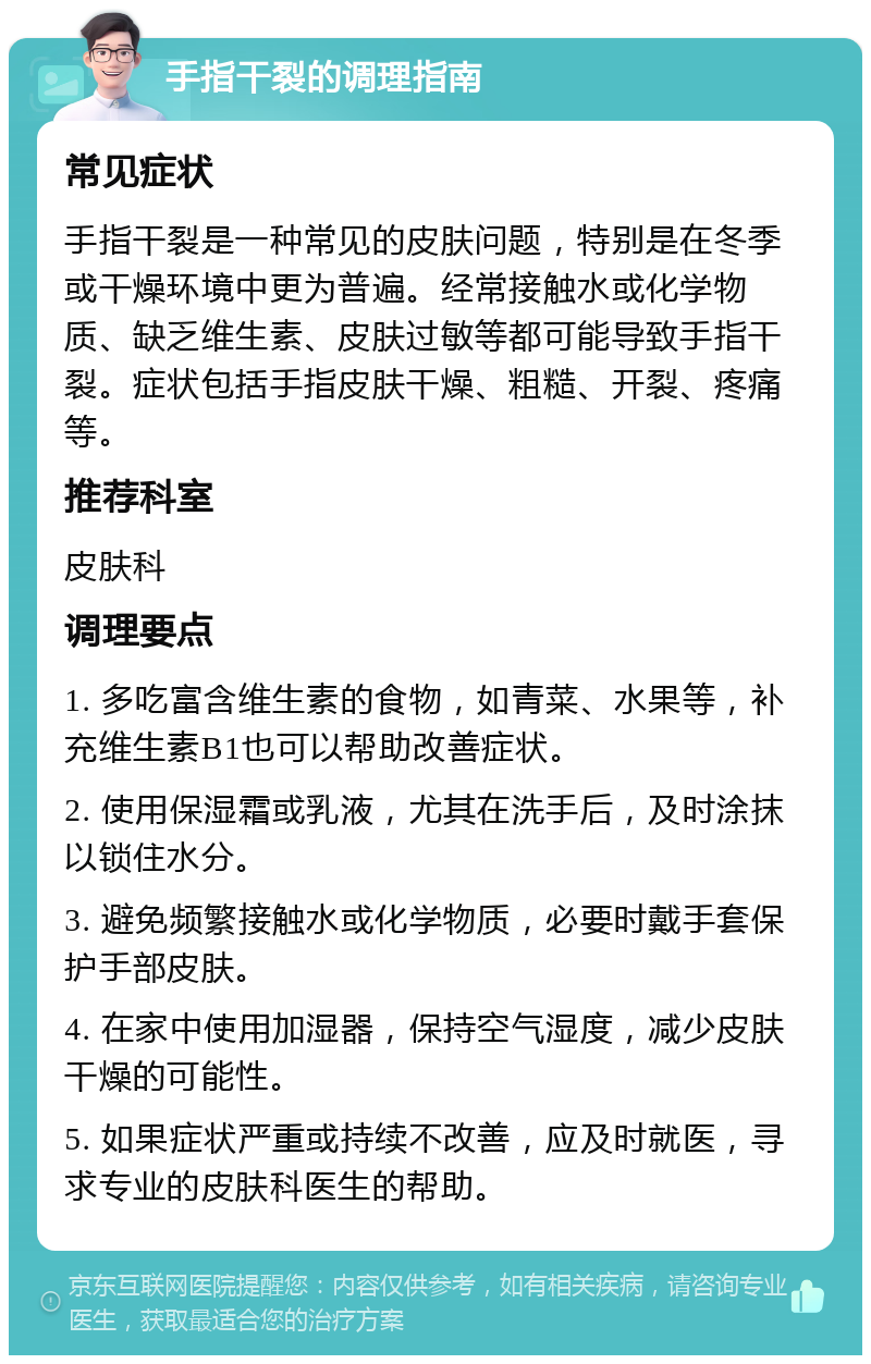 手指干裂的调理指南 常见症状 手指干裂是一种常见的皮肤问题，特别是在冬季或干燥环境中更为普遍。经常接触水或化学物质、缺乏维生素、皮肤过敏等都可能导致手指干裂。症状包括手指皮肤干燥、粗糙、开裂、疼痛等。 推荐科室 皮肤科 调理要点 1. 多吃富含维生素的食物，如青菜、水果等，补充维生素B1也可以帮助改善症状。 2. 使用保湿霜或乳液，尤其在洗手后，及时涂抹以锁住水分。 3. 避免频繁接触水或化学物质，必要时戴手套保护手部皮肤。 4. 在家中使用加湿器，保持空气湿度，减少皮肤干燥的可能性。 5. 如果症状严重或持续不改善，应及时就医，寻求专业的皮肤科医生的帮助。