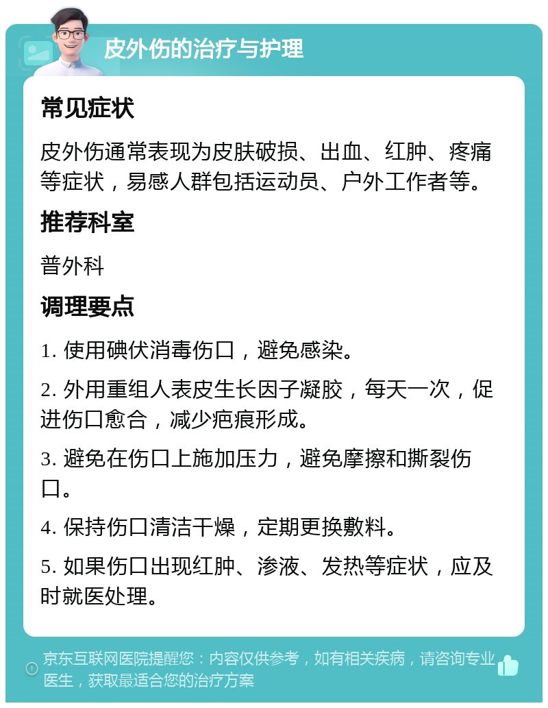 皮外伤的治疗与护理 常见症状 皮外伤通常表现为皮肤破损、出血、红肿、疼痛等症状，易感人群包括运动员、户外工作者等。 推荐科室 普外科 调理要点 1. 使用碘伏消毒伤口，避免感染。 2. 外用重组人表皮生长因子凝胶，每天一次，促进伤口愈合，减少疤痕形成。 3. 避免在伤口上施加压力，避免摩擦和撕裂伤口。 4. 保持伤口清洁干燥，定期更换敷料。 5. 如果伤口出现红肿、渗液、发热等症状，应及时就医处理。