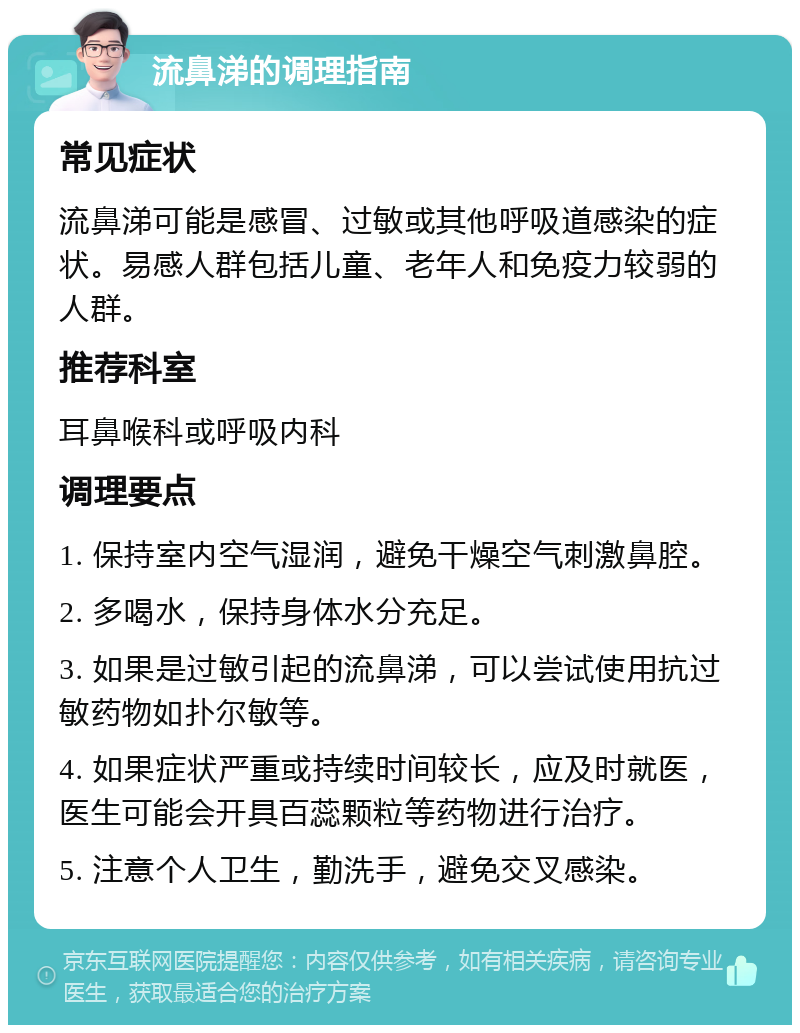 流鼻涕的调理指南 常见症状 流鼻涕可能是感冒、过敏或其他呼吸道感染的症状。易感人群包括儿童、老年人和免疫力较弱的人群。 推荐科室 耳鼻喉科或呼吸内科 调理要点 1. 保持室内空气湿润，避免干燥空气刺激鼻腔。 2. 多喝水，保持身体水分充足。 3. 如果是过敏引起的流鼻涕，可以尝试使用抗过敏药物如扑尔敏等。 4. 如果症状严重或持续时间较长，应及时就医，医生可能会开具百蕊颗粒等药物进行治疗。 5. 注意个人卫生，勤洗手，避免交叉感染。