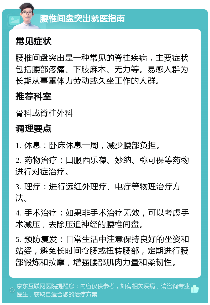 腰椎间盘突出就医指南 常见症状 腰椎间盘突出是一种常见的脊柱疾病，主要症状包括腰部疼痛、下肢麻木、无力等。易感人群为长期从事重体力劳动或久坐工作的人群。 推荐科室 骨科或脊柱外科 调理要点 1. 休息：卧床休息一周，减少腰部负担。 2. 药物治疗：口服西乐葆、妙纳、弥可保等药物进行对症治疗。 3. 理疗：进行远红外理疗、电疗等物理治疗方法。 4. 手术治疗：如果非手术治疗无效，可以考虑手术减压，去除压迫神经的腰椎间盘。 5. 预防复发：日常生活中注意保持良好的坐姿和站姿，避免长时间弯腰或扭转腰部，定期进行腰部锻炼和按摩，增强腰部肌肉力量和柔韧性。