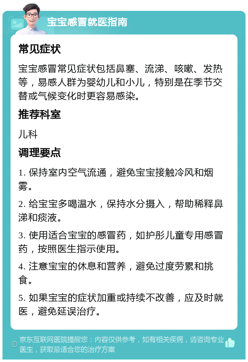 宝宝感冒就医指南 常见症状 宝宝感冒常见症状包括鼻塞、流涕、咳嗽、发热等，易感人群为婴幼儿和小儿，特别是在季节交替或气候变化时更容易感染。 推荐科室 儿科 调理要点 1. 保持室内空气流通，避免宝宝接触冷风和烟雾。 2. 给宝宝多喝温水，保持水分摄入，帮助稀释鼻涕和痰液。 3. 使用适合宝宝的感冒药，如护彤儿童专用感冒药，按照医生指示使用。 4. 注意宝宝的休息和营养，避免过度劳累和挑食。 5. 如果宝宝的症状加重或持续不改善，应及时就医，避免延误治疗。