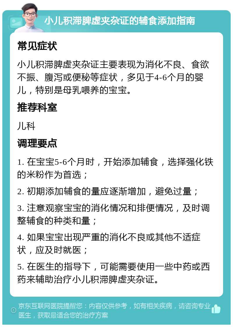 小儿积滞脾虚夹杂证的辅食添加指南 常见症状 小儿积滞脾虚夹杂证主要表现为消化不良、食欲不振、腹泻或便秘等症状，多见于4-6个月的婴儿，特别是母乳喂养的宝宝。 推荐科室 儿科 调理要点 1. 在宝宝5-6个月时，开始添加辅食，选择强化铁的米粉作为首选； 2. 初期添加辅食的量应逐渐增加，避免过量； 3. 注意观察宝宝的消化情况和排便情况，及时调整辅食的种类和量； 4. 如果宝宝出现严重的消化不良或其他不适症状，应及时就医； 5. 在医生的指导下，可能需要使用一些中药或西药来辅助治疗小儿积滞脾虚夹杂证。