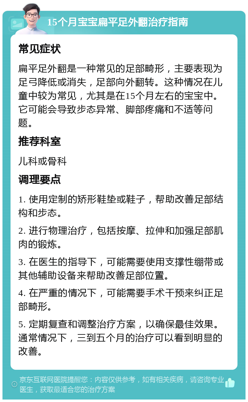 15个月宝宝扁平足外翻治疗指南 常见症状 扁平足外翻是一种常见的足部畸形，主要表现为足弓降低或消失，足部向外翻转。这种情况在儿童中较为常见，尤其是在15个月左右的宝宝中。它可能会导致步态异常、脚部疼痛和不适等问题。 推荐科室 儿科或骨科 调理要点 1. 使用定制的矫形鞋垫或鞋子，帮助改善足部结构和步态。 2. 进行物理治疗，包括按摩、拉伸和加强足部肌肉的锻炼。 3. 在医生的指导下，可能需要使用支撑性绷带或其他辅助设备来帮助改善足部位置。 4. 在严重的情况下，可能需要手术干预来纠正足部畸形。 5. 定期复查和调整治疗方案，以确保最佳效果。通常情况下，三到五个月的治疗可以看到明显的改善。