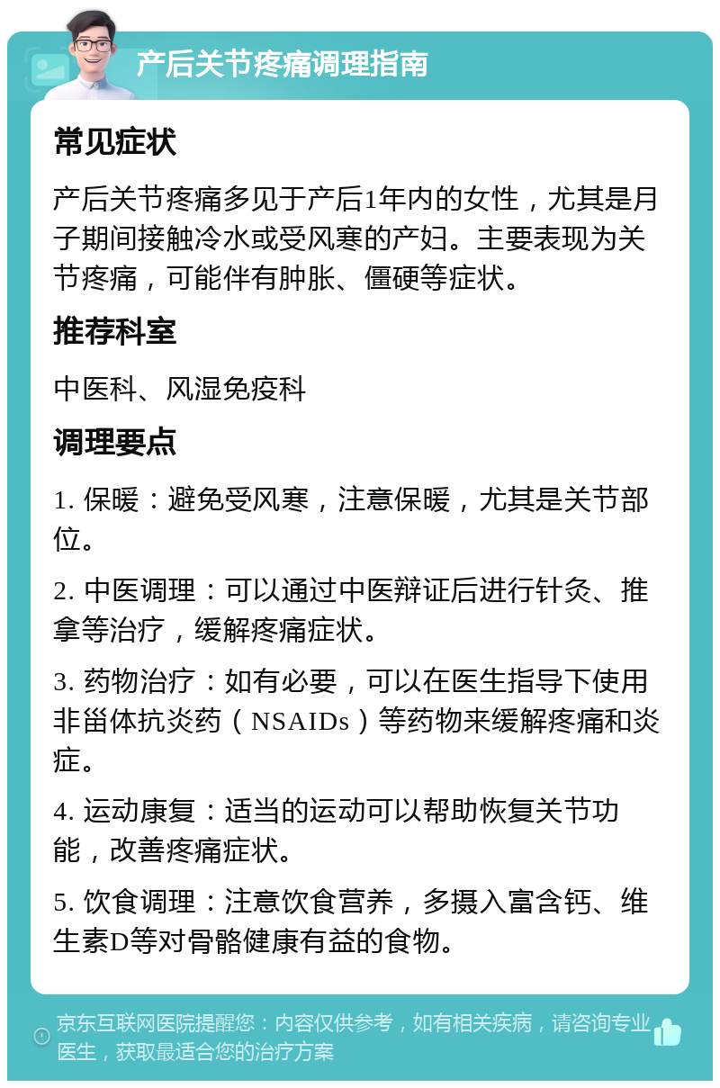 产后关节疼痛调理指南 常见症状 产后关节疼痛多见于产后1年内的女性，尤其是月子期间接触冷水或受风寒的产妇。主要表现为关节疼痛，可能伴有肿胀、僵硬等症状。 推荐科室 中医科、风湿免疫科 调理要点 1. 保暖：避免受风寒，注意保暖，尤其是关节部位。 2. 中医调理：可以通过中医辩证后进行针灸、推拿等治疗，缓解疼痛症状。 3. 药物治疗：如有必要，可以在医生指导下使用非甾体抗炎药（NSAIDs）等药物来缓解疼痛和炎症。 4. 运动康复：适当的运动可以帮助恢复关节功能，改善疼痛症状。 5. 饮食调理：注意饮食营养，多摄入富含钙、维生素D等对骨骼健康有益的食物。