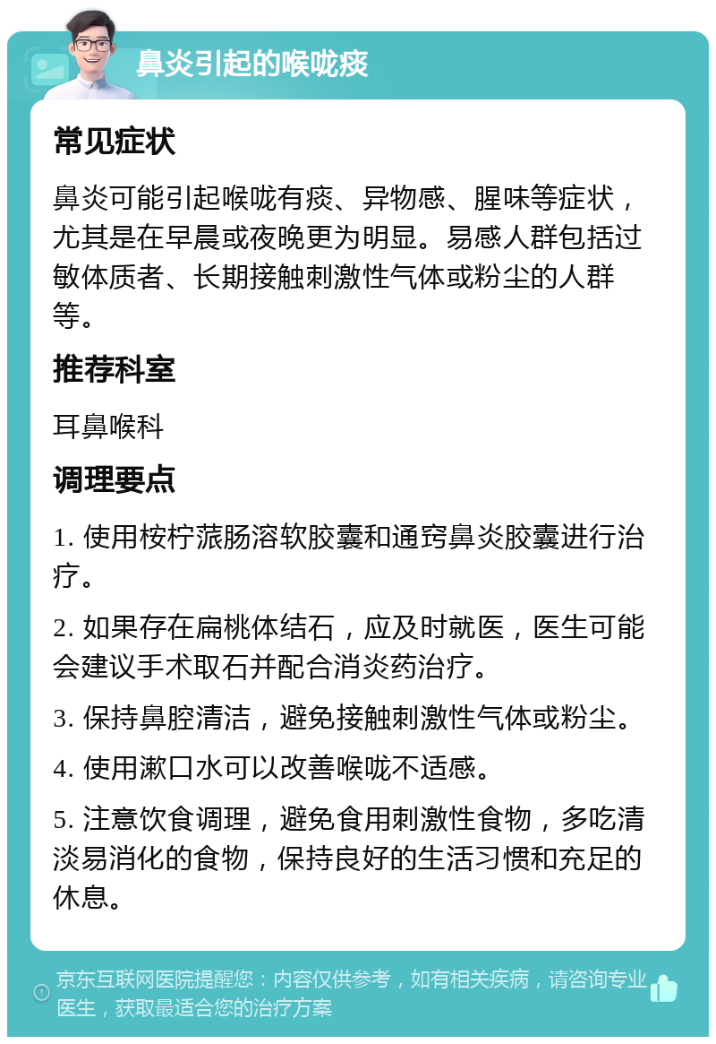 鼻炎引起的喉咙痰 常见症状 鼻炎可能引起喉咙有痰、异物感、腥味等症状，尤其是在早晨或夜晚更为明显。易感人群包括过敏体质者、长期接触刺激性气体或粉尘的人群等。 推荐科室 耳鼻喉科 调理要点 1. 使用桉柠蒎肠溶软胶囊和通窍鼻炎胶囊进行治疗。 2. 如果存在扁桃体结石，应及时就医，医生可能会建议手术取石并配合消炎药治疗。 3. 保持鼻腔清洁，避免接触刺激性气体或粉尘。 4. 使用漱口水可以改善喉咙不适感。 5. 注意饮食调理，避免食用刺激性食物，多吃清淡易消化的食物，保持良好的生活习惯和充足的休息。