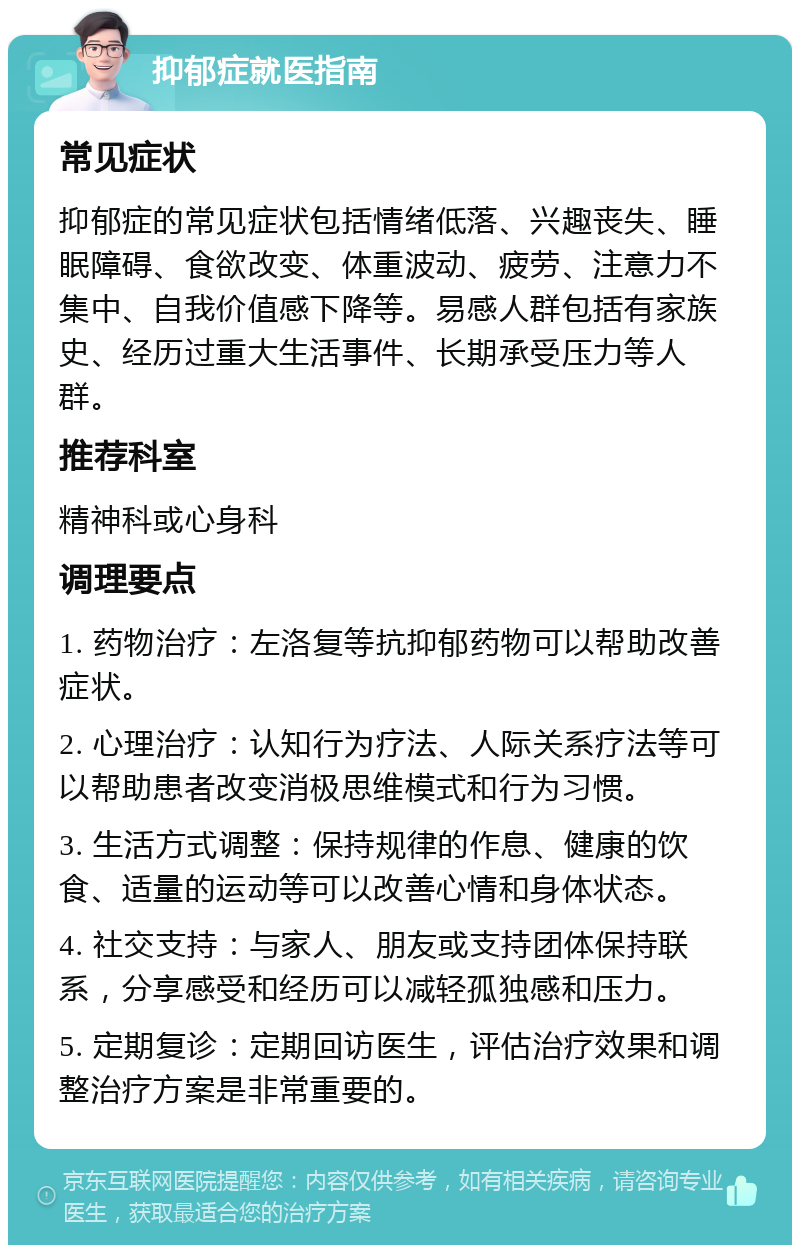 抑郁症就医指南 常见症状 抑郁症的常见症状包括情绪低落、兴趣丧失、睡眠障碍、食欲改变、体重波动、疲劳、注意力不集中、自我价值感下降等。易感人群包括有家族史、经历过重大生活事件、长期承受压力等人群。 推荐科室 精神科或心身科 调理要点 1. 药物治疗：左洛复等抗抑郁药物可以帮助改善症状。 2. 心理治疗：认知行为疗法、人际关系疗法等可以帮助患者改变消极思维模式和行为习惯。 3. 生活方式调整：保持规律的作息、健康的饮食、适量的运动等可以改善心情和身体状态。 4. 社交支持：与家人、朋友或支持团体保持联系，分享感受和经历可以减轻孤独感和压力。 5. 定期复诊：定期回访医生，评估治疗效果和调整治疗方案是非常重要的。