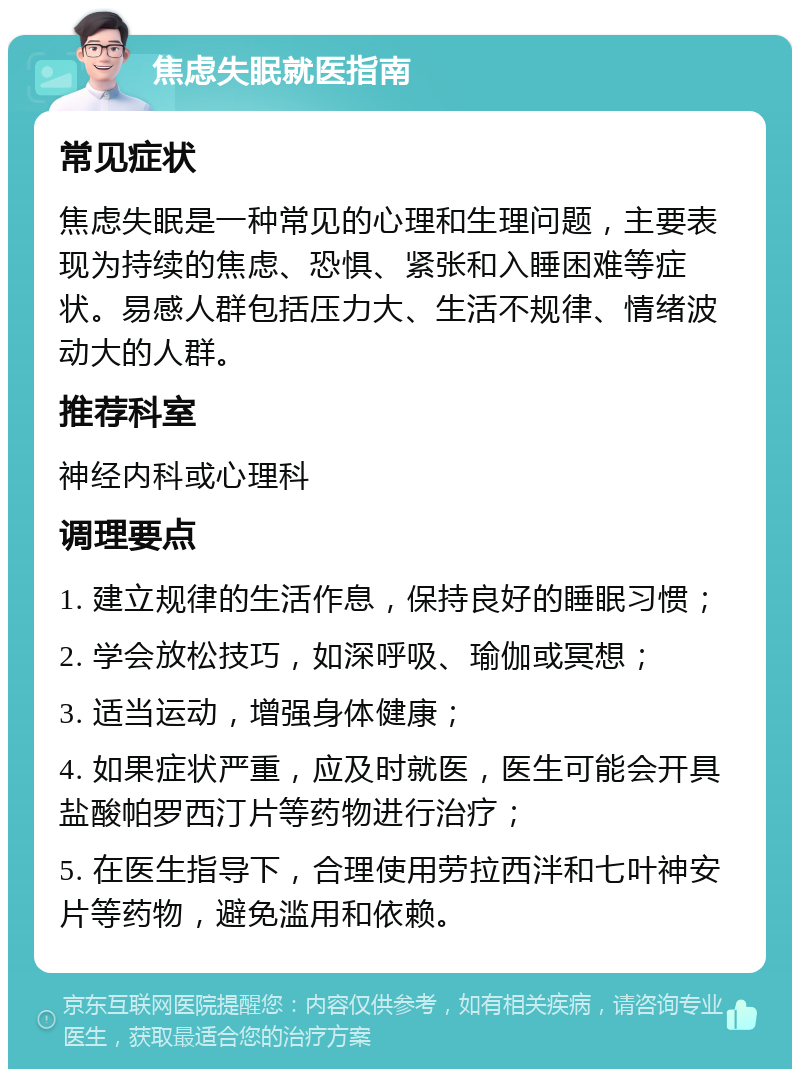 焦虑失眠就医指南 常见症状 焦虑失眠是一种常见的心理和生理问题，主要表现为持续的焦虑、恐惧、紧张和入睡困难等症状。易感人群包括压力大、生活不规律、情绪波动大的人群。 推荐科室 神经内科或心理科 调理要点 1. 建立规律的生活作息，保持良好的睡眠习惯； 2. 学会放松技巧，如深呼吸、瑜伽或冥想； 3. 适当运动，增强身体健康； 4. 如果症状严重，应及时就医，医生可能会开具盐酸帕罗西汀片等药物进行治疗； 5. 在医生指导下，合理使用劳拉西泮和七叶神安片等药物，避免滥用和依赖。