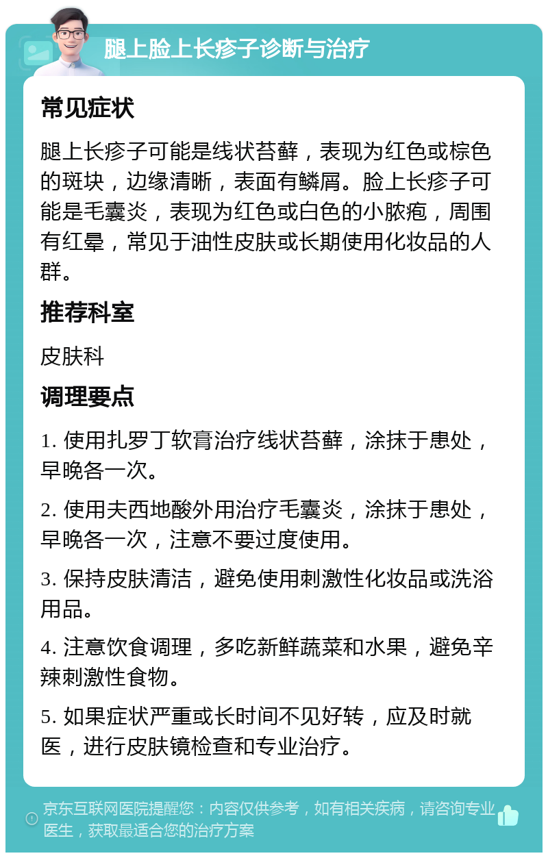 腿上脸上长疹子诊断与治疗 常见症状 腿上长疹子可能是线状苔藓，表现为红色或棕色的斑块，边缘清晰，表面有鳞屑。脸上长疹子可能是毛囊炎，表现为红色或白色的小脓疱，周围有红晕，常见于油性皮肤或长期使用化妆品的人群。 推荐科室 皮肤科 调理要点 1. 使用扎罗丁软膏治疗线状苔藓，涂抹于患处，早晚各一次。 2. 使用夫西地酸外用治疗毛囊炎，涂抹于患处，早晚各一次，注意不要过度使用。 3. 保持皮肤清洁，避免使用刺激性化妆品或洗浴用品。 4. 注意饮食调理，多吃新鲜蔬菜和水果，避免辛辣刺激性食物。 5. 如果症状严重或长时间不见好转，应及时就医，进行皮肤镜检查和专业治疗。