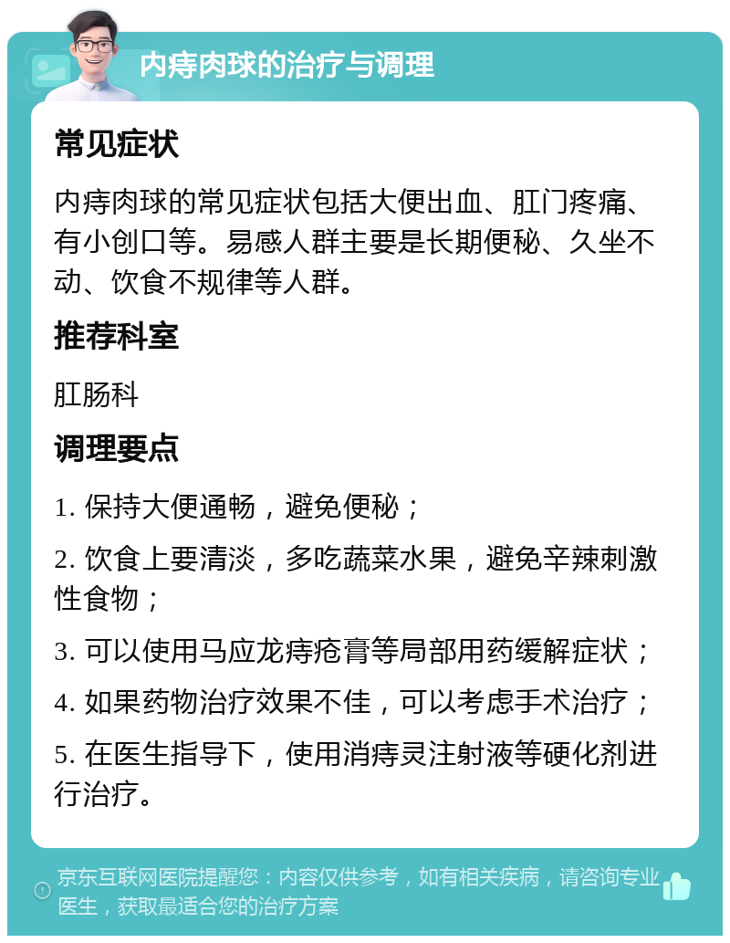 内痔肉球的治疗与调理 常见症状 内痔肉球的常见症状包括大便出血、肛门疼痛、有小创口等。易感人群主要是长期便秘、久坐不动、饮食不规律等人群。 推荐科室 肛肠科 调理要点 1. 保持大便通畅，避免便秘； 2. 饮食上要清淡，多吃蔬菜水果，避免辛辣刺激性食物； 3. 可以使用马应龙痔疮膏等局部用药缓解症状； 4. 如果药物治疗效果不佳，可以考虑手术治疗； 5. 在医生指导下，使用消痔灵注射液等硬化剂进行治疗。