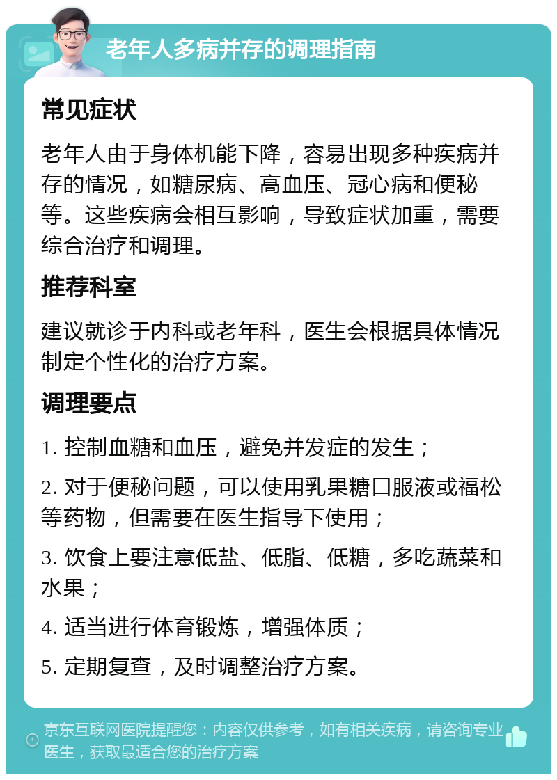 老年人多病并存的调理指南 常见症状 老年人由于身体机能下降，容易出现多种疾病并存的情况，如糖尿病、高血压、冠心病和便秘等。这些疾病会相互影响，导致症状加重，需要综合治疗和调理。 推荐科室 建议就诊于内科或老年科，医生会根据具体情况制定个性化的治疗方案。 调理要点 1. 控制血糖和血压，避免并发症的发生； 2. 对于便秘问题，可以使用乳果糖口服液或福松等药物，但需要在医生指导下使用； 3. 饮食上要注意低盐、低脂、低糖，多吃蔬菜和水果； 4. 适当进行体育锻炼，增强体质； 5. 定期复查，及时调整治疗方案。