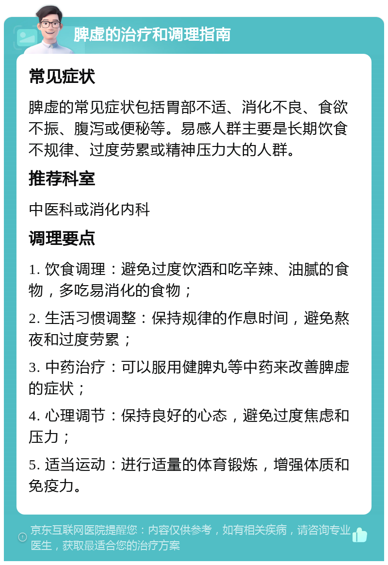 脾虚的治疗和调理指南 常见症状 脾虚的常见症状包括胃部不适、消化不良、食欲不振、腹泻或便秘等。易感人群主要是长期饮食不规律、过度劳累或精神压力大的人群。 推荐科室 中医科或消化内科 调理要点 1. 饮食调理：避免过度饮酒和吃辛辣、油腻的食物，多吃易消化的食物； 2. 生活习惯调整：保持规律的作息时间，避免熬夜和过度劳累； 3. 中药治疗：可以服用健脾丸等中药来改善脾虚的症状； 4. 心理调节：保持良好的心态，避免过度焦虑和压力； 5. 适当运动：进行适量的体育锻炼，增强体质和免疫力。