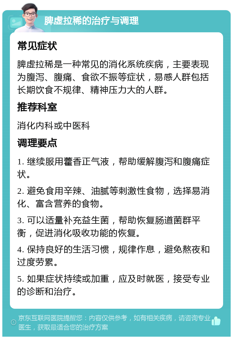 脾虚拉稀的治疗与调理 常见症状 脾虚拉稀是一种常见的消化系统疾病，主要表现为腹泻、腹痛、食欲不振等症状，易感人群包括长期饮食不规律、精神压力大的人群。 推荐科室 消化内科或中医科 调理要点 1. 继续服用藿香正气液，帮助缓解腹泻和腹痛症状。 2. 避免食用辛辣、油腻等刺激性食物，选择易消化、富含营养的食物。 3. 可以适量补充益生菌，帮助恢复肠道菌群平衡，促进消化吸收功能的恢复。 4. 保持良好的生活习惯，规律作息，避免熬夜和过度劳累。 5. 如果症状持续或加重，应及时就医，接受专业的诊断和治疗。