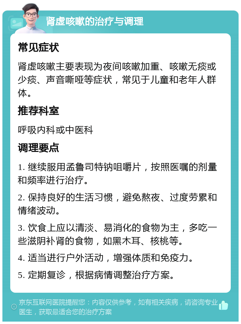 肾虚咳嗽的治疗与调理 常见症状 肾虚咳嗽主要表现为夜间咳嗽加重、咳嗽无痰或少痰、声音嘶哑等症状，常见于儿童和老年人群体。 推荐科室 呼吸内科或中医科 调理要点 1. 继续服用孟鲁司特钠咀嚼片，按照医嘱的剂量和频率进行治疗。 2. 保持良好的生活习惯，避免熬夜、过度劳累和情绪波动。 3. 饮食上应以清淡、易消化的食物为主，多吃一些滋阴补肾的食物，如黑木耳、核桃等。 4. 适当进行户外活动，增强体质和免疫力。 5. 定期复诊，根据病情调整治疗方案。