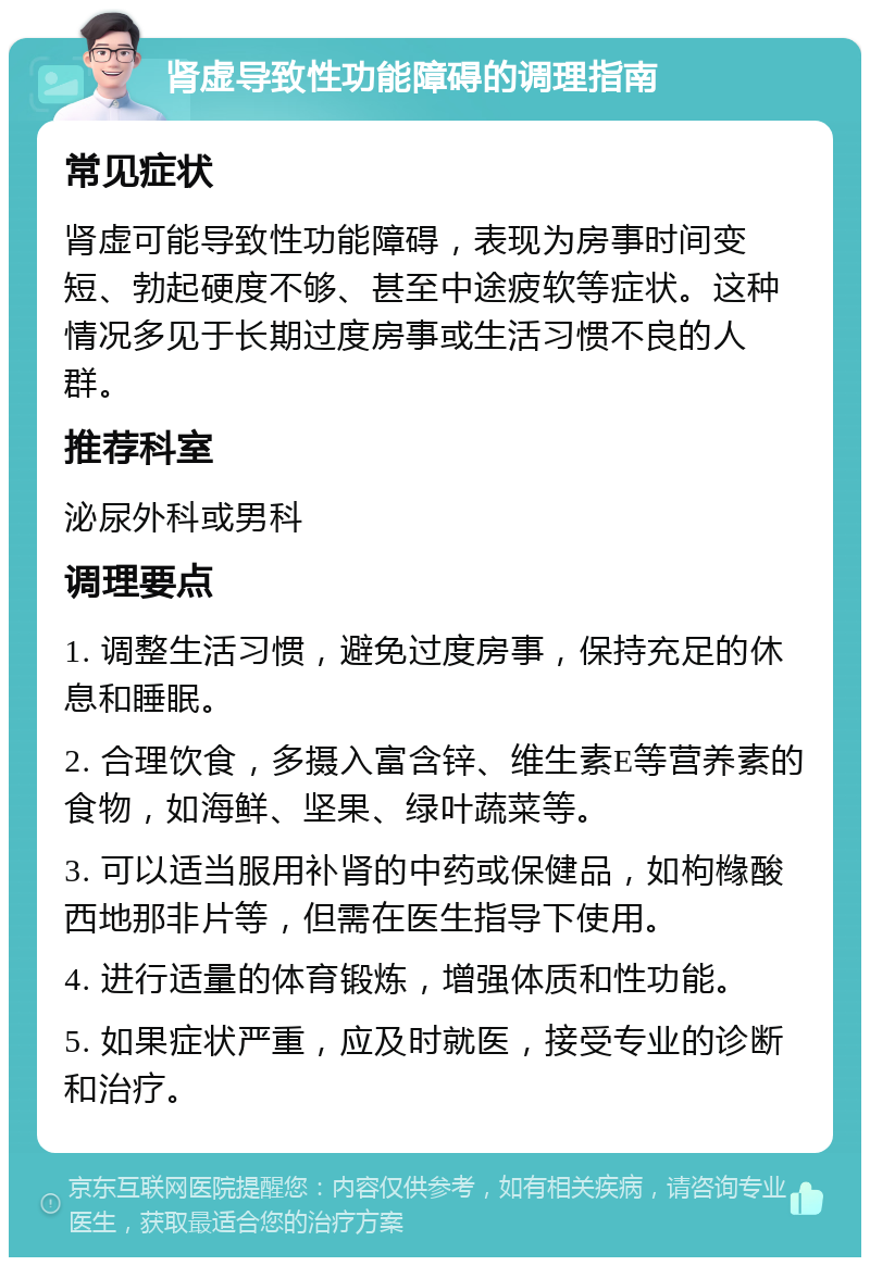 肾虚导致性功能障碍的调理指南 常见症状 肾虚可能导致性功能障碍，表现为房事时间变短、勃起硬度不够、甚至中途疲软等症状。这种情况多见于长期过度房事或生活习惯不良的人群。 推荐科室 泌尿外科或男科 调理要点 1. 调整生活习惯，避免过度房事，保持充足的休息和睡眠。 2. 合理饮食，多摄入富含锌、维生素E等营养素的食物，如海鲜、坚果、绿叶蔬菜等。 3. 可以适当服用补肾的中药或保健品，如枸橼酸西地那非片等，但需在医生指导下使用。 4. 进行适量的体育锻炼，增强体质和性功能。 5. 如果症状严重，应及时就医，接受专业的诊断和治疗。