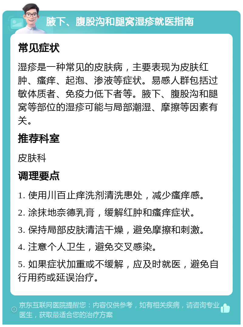 腋下、腹股沟和腿窝湿疹就医指南 常见症状 湿疹是一种常见的皮肤病，主要表现为皮肤红肿、瘙痒、起泡、渗液等症状。易感人群包括过敏体质者、免疫力低下者等。腋下、腹股沟和腿窝等部位的湿疹可能与局部潮湿、摩擦等因素有关。 推荐科室 皮肤科 调理要点 1. 使用川百止痒洗剂清洗患处，减少瘙痒感。 2. 涂抹地奈德乳膏，缓解红肿和瘙痒症状。 3. 保持局部皮肤清洁干燥，避免摩擦和刺激。 4. 注意个人卫生，避免交叉感染。 5. 如果症状加重或不缓解，应及时就医，避免自行用药或延误治疗。