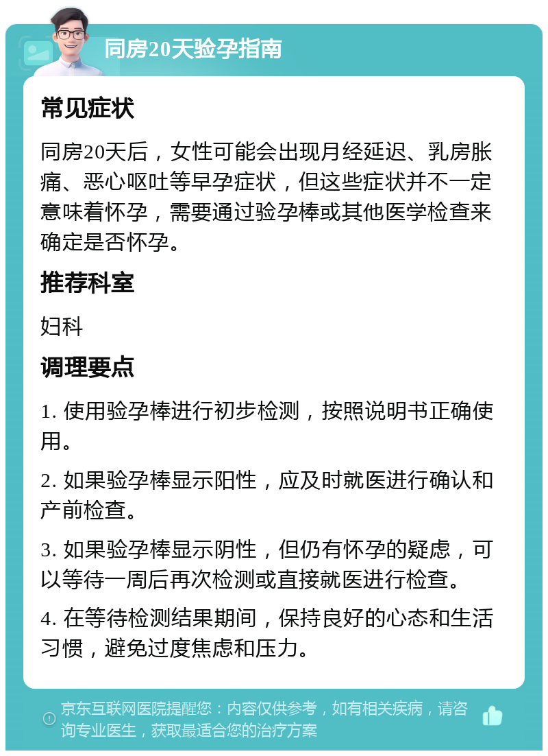 同房20天验孕指南 常见症状 同房20天后，女性可能会出现月经延迟、乳房胀痛、恶心呕吐等早孕症状，但这些症状并不一定意味着怀孕，需要通过验孕棒或其他医学检查来确定是否怀孕。 推荐科室 妇科 调理要点 1. 使用验孕棒进行初步检测，按照说明书正确使用。 2. 如果验孕棒显示阳性，应及时就医进行确认和产前检查。 3. 如果验孕棒显示阴性，但仍有怀孕的疑虑，可以等待一周后再次检测或直接就医进行检查。 4. 在等待检测结果期间，保持良好的心态和生活习惯，避免过度焦虑和压力。