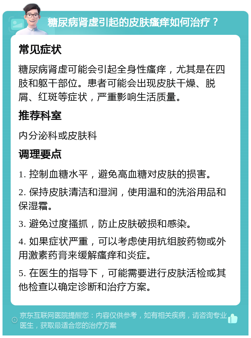 糖尿病肾虚引起的皮肤瘙痒如何治疗？ 常见症状 糖尿病肾虚可能会引起全身性瘙痒，尤其是在四肢和躯干部位。患者可能会出现皮肤干燥、脱屑、红斑等症状，严重影响生活质量。 推荐科室 内分泌科或皮肤科 调理要点 1. 控制血糖水平，避免高血糖对皮肤的损害。 2. 保持皮肤清洁和湿润，使用温和的洗浴用品和保湿霜。 3. 避免过度搔抓，防止皮肤破损和感染。 4. 如果症状严重，可以考虑使用抗组胺药物或外用激素药膏来缓解瘙痒和炎症。 5. 在医生的指导下，可能需要进行皮肤活检或其他检查以确定诊断和治疗方案。